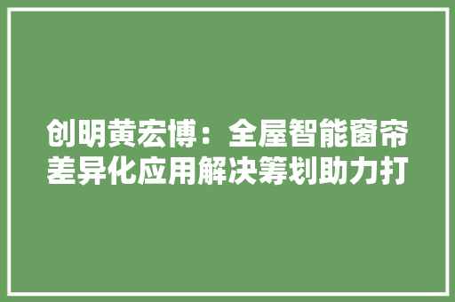 创明黄宏博：全屋智能窗帘差异化应用解决筹划助力打造五星级的家 AI场景