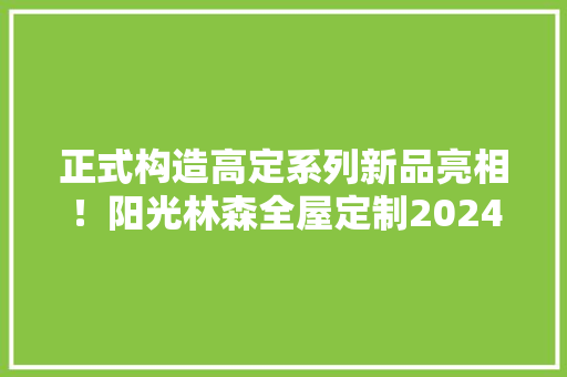 正式构造高定系列新品亮相！阳光林森全屋定制2024“大年夜戏登场” 智能科技