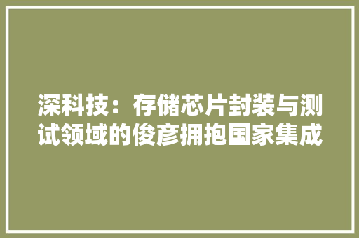 深科技：存储芯片封装与测试领域的俊彦拥抱国家集成电路大年夜基金 AI场景