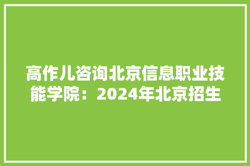 高作儿咨询北京信息职业技能学院：2024年北京招生625人 招生专业调解为25个 人工智能