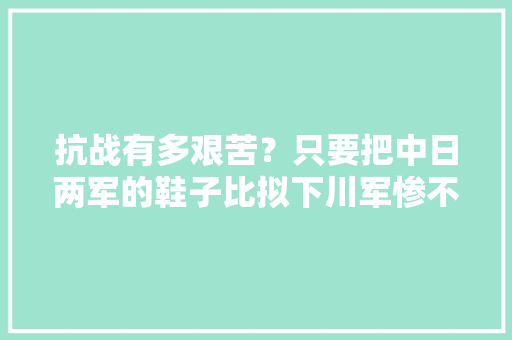 抗战有多艰苦？只要把中日两军的鞋子比拟下川军惨不忍睹！ 人工智能