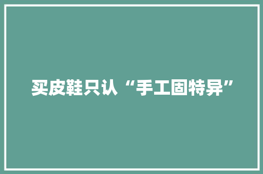买皮鞋只认“手工固特异” 人工智能