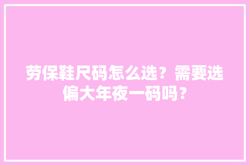 劳保鞋尺码怎么选？需要选偏大年夜一码吗？ 软件技术