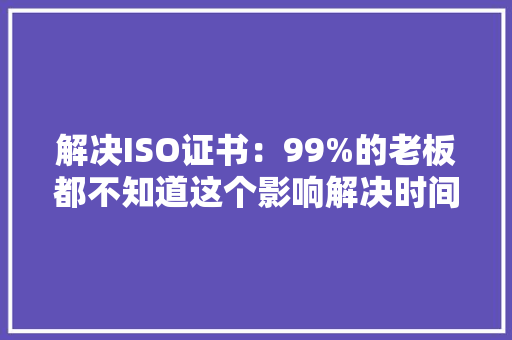 解决ISO证书：99%的老板都不知道这个影响解决时间和费用关键成分 智能科技