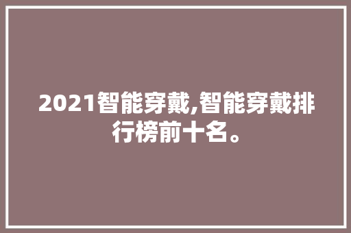 2021智能穿戴,智能穿戴排行榜前十名。 智能科技