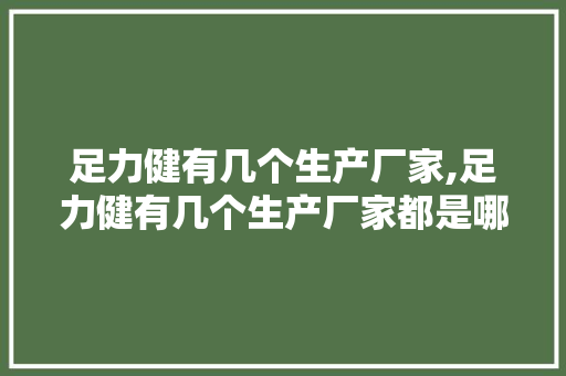 足力健有几个生产厂家,足力健有几个生产厂家都是哪里的。 智能科技