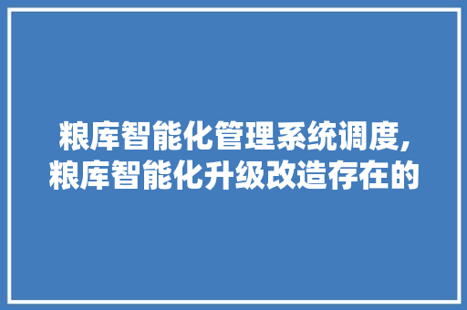 粮库智能化管理系统调度,粮库智能化升级改造存在的问题。 智能科技