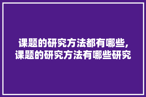 课题的研究方法都有哪些,课题的研究方法有哪些研究法。 智能科技