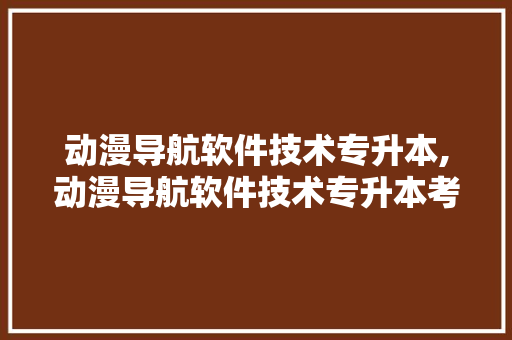 动漫导航软件技术专升本,动漫导航软件技术专升本考什么。 软件技术