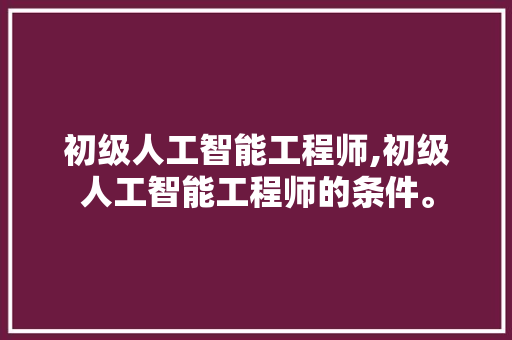 初级人工智能工程师,初级人工智能工程师的条件。 智能科技