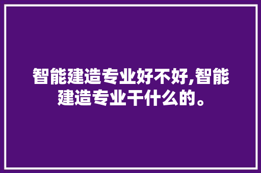 智能建造专业好不好,智能建造专业干什么的。 智能科技