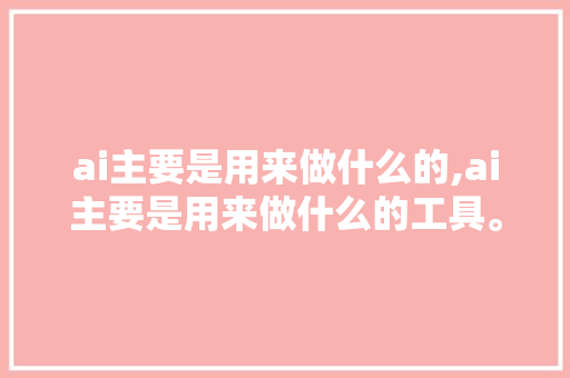 ai主要是用来做什么的,ai主要是用来做什么的工具。 智能科技