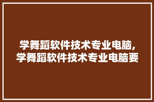 学舞蹈软件技术专业电脑,学舞蹈软件技术专业电脑要求。 软件技术