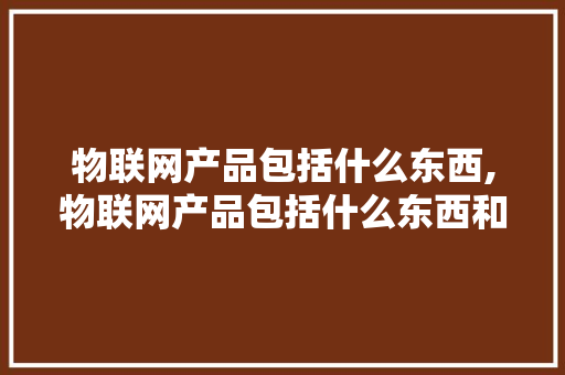 物联网产品包括什么东西,物联网产品包括什么东西和产品。 智能科技