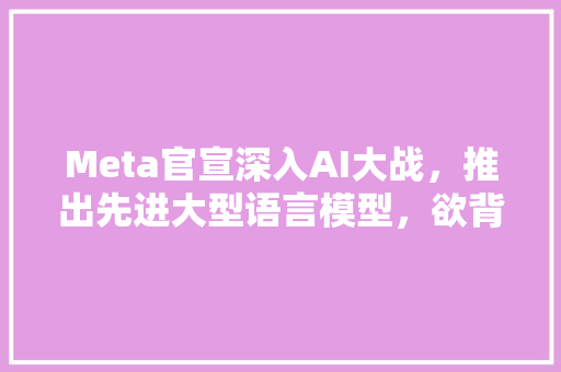 Meta官宣深入AI大战，推出先进大型语言模型，欲背刺ChatGPT，哪些信息值得关注 人工智能