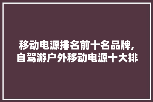 移动电源排名前十名品牌,自驾游户外移动电源十大排名。 智能科技