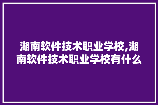 湖南软件技术职业学校,湖南软件技术职业学校有什么专业。 软件技术
