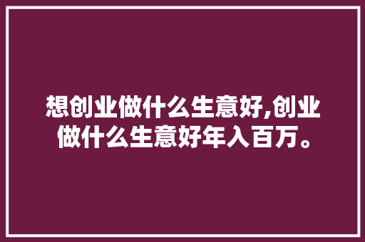 想创业做什么生意好,创业做什么生意好年入百万。 智能科技