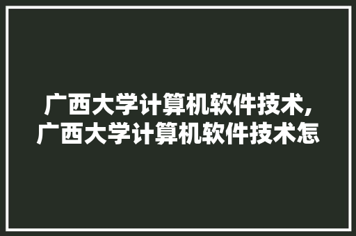 广西大学计算机软件技术,广西大学计算机软件技术怎么样。 软件技术
