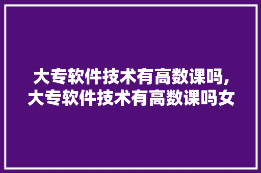 大专软件技术有高数课吗,大专软件技术有高数课吗女生。 软件技术