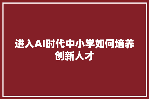进入AI时代中小学如何培养创新人才 人工智能