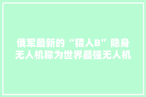 俄军最新的“猎人B”隐身无人机称为世界最强无人机，有何过人之处 人工智能