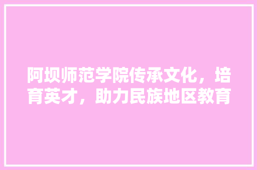 阿坝师范学院传承文化，培育英才，助力民族地区教育发展