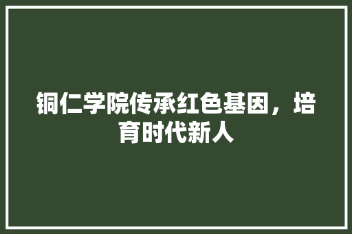 铜仁学院传承红色基因，培育时代新人