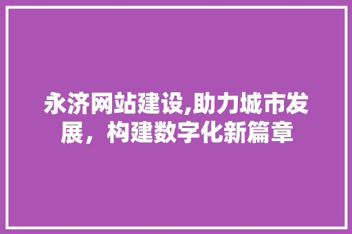 永济网站建设,助力城市发展，构建数字化新篇章