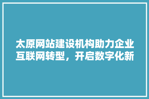 太原网站建设机构助力企业互联网转型，开启数字化新时代
