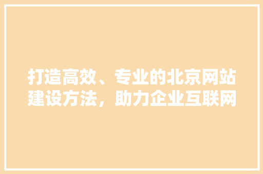 打造高效、专业的北京网站建设方法，助力企业互联网转型