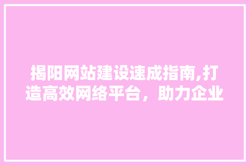 揭阳网站建设速成指南,打造高效网络平台，助力企业腾飞