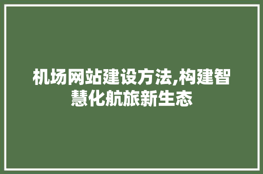 机场网站建设方法,构建智慧化航旅新生态