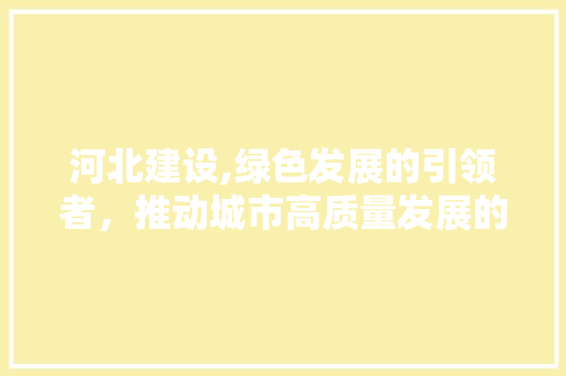 河北建设,绿色发展的引领者，推动城市高质量发展的新引擎