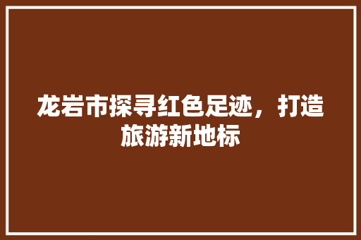 龙岩市探寻红色足迹，打造旅游新地标