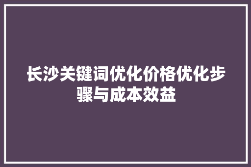 长沙关键词优化价格优化步骤与成本效益